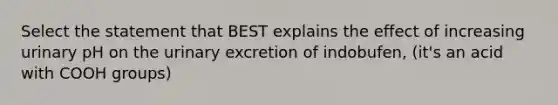 Select the statement that BEST explains the effect of increasing urinary pH on the urinary excretion of indobufen, (it's an acid with COOH groups)