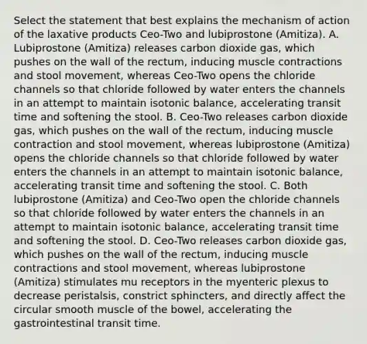 Select the statement that best explains the mechanism of action of the laxative products Ceo-Two and lubiprostone (Amitiza). A. Lubiprostone (Amitiza) releases carbon dioxide gas, which pushes on the wall of the rectum, inducing muscle contractions and stool movement, whereas Ceo-Two opens the chloride channels so that chloride followed by water enters the channels in an attempt to maintain isotonic balance, accelerating transit time and softening the stool. B. Ceo-Two releases carbon dioxide gas, which pushes on the wall of the rectum, inducing muscle contraction and stool movement, whereas lubiprostone (Amitiza) opens the chloride channels so that chloride followed by water enters the channels in an attempt to maintain isotonic balance, accelerating transit time and softening the stool. C. Both lubiprostone (Amitiza) and Ceo-Two open the chloride channels so that chloride followed by water enters the channels in an attempt to maintain isotonic balance, accelerating transit time and softening the stool. D. Ceo-Two releases carbon dioxide gas, which pushes on the wall of the rectum, inducing muscle contractions and stool movement, whereas lubiprostone (Amitiza) stimulates mu receptors in the myenteric plexus to decrease peristalsis, constrict sphincters, and directly affect the circular smooth muscle of the bowel, accelerating the gastrointestinal transit time.