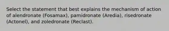 Select the statement that best explains the mechanism of action of alendronate (Fosamax), pamidronate (Aredia), risedronate (Actonel), and zoledronate (Reclast).