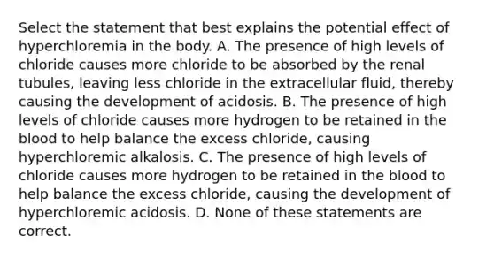 Select the statement that best explains the potential effect of hyperchloremia in the body. A. The presence of high levels of chloride causes more chloride to be absorbed by the renal tubules, leaving less chloride in the extracellular fluid, thereby causing the development of acidosis. B. The presence of high levels of chloride causes more hydrogen to be retained in the blood to help balance the excess chloride, causing hyperchloremic alkalosis. C. The presence of high levels of chloride causes more hydrogen to be retained in the blood to help balance the excess chloride, causing the development of hyperchloremic acidosis. D. None of these statements are correct.