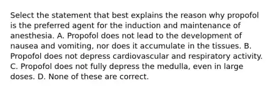 Select the statement that best explains the reason why propofol is the preferred agent for the induction and maintenance of anesthesia. A. Propofol does not lead to the development of nausea and vomiting, nor does it accumulate in the tissues. B. Propofol does not depress cardiovascular and respiratory activity. C. Propofol does not fully depress the medulla, even in large doses. D. None of these are correct.