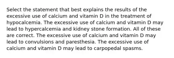 Select the statement that best explains the results of the excessive use of calcium and vitamin D in the treatment of hypocalcemia. The excessive use of calcium and vitamin D may lead to hypercalcemia and kidney stone formation. All of these are correct. The excessive use of calcium and vitamin D may lead to convulsions and paresthesia. The excessive use of calcium and vitamin D may lead to carpopedal spasms.