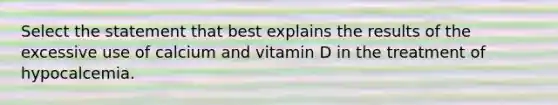 Select the statement that best explains the results of the excessive use of calcium and vitamin D in the treatment of hypocalcemia.