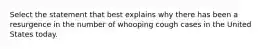 Select the statement that best explains why there has been a resurgence in the number of whooping cough cases in the United States today.