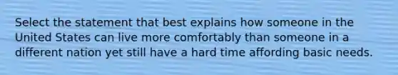 Select the statement that best explains how someone in the United States can live more comfortably than someone in a different nation yet still have a hard time affording basic needs.