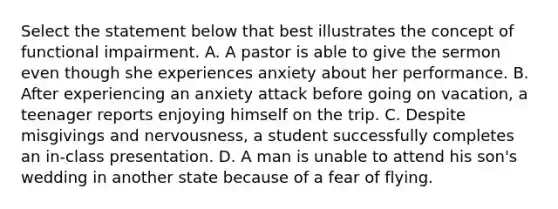 Select the statement below that best illustrates the concept of functional impairment. A. A pastor is able to give the sermon even though she experiences anxiety about her performance. B. After experiencing an anxiety attack before going on vacation, a teenager reports enjoying himself on the trip. C. Despite misgivings and nervousness, a student successfully completes an in-class presentation. D. A man is unable to attend his son's wedding in another state because of a fear of flying.