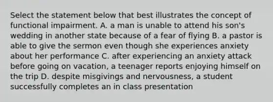 Select the statement below that best illustrates the concept of functional impairment. A. a man is unable to attend his son's wedding in another state because of a fear of flying B. a pastor is able to give the sermon even though she experiences anxiety about her performance C. after experiencing an anxiety attack before going on vacation, a teenager reports enjoying himself on the trip D. despite misgivings and nervousness, a student successfully completes an in class presentation