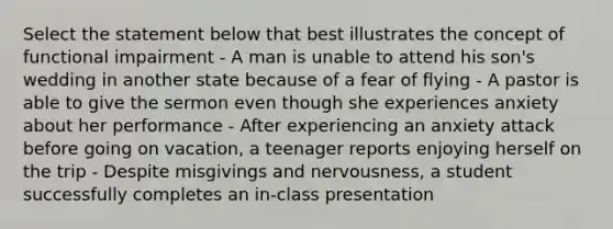 Select the statement below that best illustrates the concept of functional impairment - A man is unable to attend his son's wedding in another state because of a fear of flying - A pastor is able to give the sermon even though she experiences anxiety about her performance - After experiencing an anxiety attack before going on vacation, a teenager reports enjoying herself on the trip - Despite misgivings and nervousness, a student successfully completes an in-class presentation