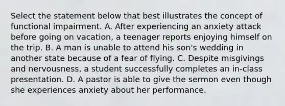 Select the statement below that best illustrates the concept of functional impairment. A. After experiencing an anxiety attack before going on vacation, a teenager reports enjoying himself on the trip. B. A man is unable to attend his son's wedding in another state because of a fear of flying. C. Despite misgivings and nervousness, a student successfully completes an in-class presentation. D. A pastor is able to give the sermon even though she experiences anxiety about her performance.