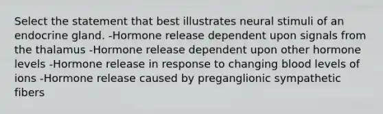 Select the statement that best illustrates neural stimuli of an endocrine gland. -Hormone release dependent upon signals from the thalamus -Hormone release dependent upon other hormone levels -Hormone release in response to changing blood levels of ions -Hormone release caused by preganglionic sympathetic fibers