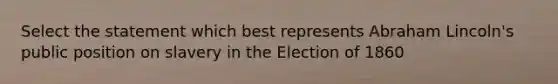 Select the statement which best represents Abraham Lincoln's public position on slavery in the Election of 1860