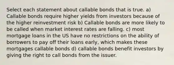 Select each statement about callable bonds that is true. a) Callable bonds require higher yields from investors because of the higher reinvestment risk b) Callable bonds are more likely to be called when market interest rates are falling. c) most mortgage loans in the US have no restrictions on the ability of borrowers to pay off their loans early, which makes these mortgages callable bonds d) callable bonds benefit investors by giving the right to call bonds from the issuer.