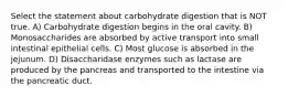 Select the statement about carbohydrate digestion that is NOT true. A) Carbohydrate digestion begins in the oral cavity. B) Monosaccharides are absorbed by active transport into small intestinal epithelial cells. C) Most glucose is absorbed in the jejunum. D) Disaccharidase enzymes such as lactase are produced by the pancreas and transported to the intestine via the pancreatic duct.