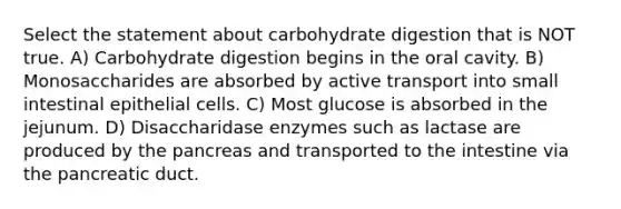 Select the statement about carbohydrate digestion that is NOT true. A) Carbohydrate digestion begins in the oral cavity. B) Monosaccharides are absorbed by active transport into small intestinal epithelial cells. C) Most glucose is absorbed in the jejunum. D) Disaccharidase enzymes such as lactase are produced by the pancreas and transported to the intestine via the pancreatic duct.