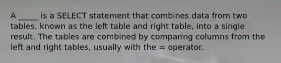 A _____ is a SELECT statement that combines data from two tables, known as the left table and right table, into a single result. The tables are combined by comparing columns from the left and right tables, usually with the = operator.