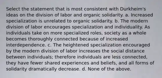 Select the statement that is most consistent with Durkheim's ideas on the division of labor and organic solidarity. a. Increased specialization is unrelated to organic solidarity. b. The modern division of labor encourages specialization and individuality. As individuals take on more specialized roles, society as a whole becomes thoroughly connected because of increased interdependence. c. The heightened specialization encouraged by the modern division of labor increases the social distance between individuals; therefore individuals are less connected, they have fewer shared experiences and beliefs, and all forms of solidarity dramatically decrease. d. None of the above.