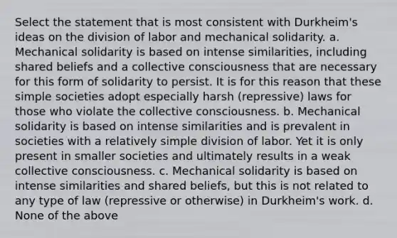 Select the statement that is most consistent with Durkheim's ideas on the division of labor and mechanical solidarity. a. Mechanical solidarity is based on intense similarities, including shared beliefs and a collective consciousness that are necessary for this form of solidarity to persist. It is for this reason that these simple societies adopt especially harsh (repressive) laws for those who violate the collective consciousness. b. Mechanical solidarity is based on intense similarities and is prevalent in societies with a relatively simple division of labor. Yet it is only present in smaller societies and ultimately results in a weak collective consciousness. c. Mechanical solidarity is based on intense similarities and shared beliefs, but this is not related to any type of law (repressive or otherwise) in Durkheim's work. d. None of the above