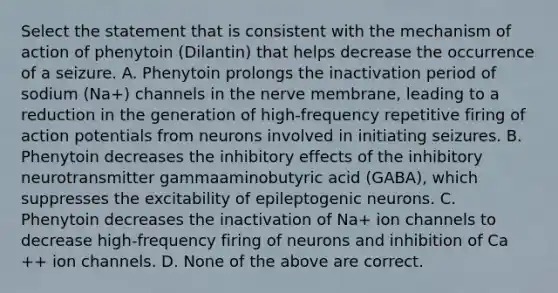 Select the statement that is consistent with the mechanism of action of phenytoin (Dilantin) that helps decrease the occurrence of a seizure. A. Phenytoin prolongs the inactivation period of sodium (Na+) channels in the nerve membrane, leading to a reduction in the generation of high-frequency repetitive firing of action potentials from neurons involved in initiating seizures. B. Phenytoin decreases the inhibitory effects of the inhibitory neurotransmitter gammaaminobutyric acid (GABA), which suppresses the excitability of epileptogenic neurons. C. Phenytoin decreases the inactivation of Na+ ion channels to decrease high-frequency firing of neurons and inhibition of Ca ++ ion channels. D. None of the above are correct.