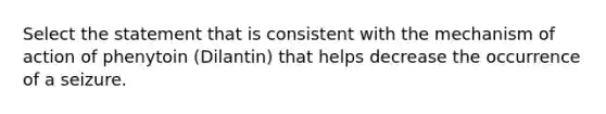 Select the statement that is consistent with the mechanism of action of phenytoin (Dilantin) that helps decrease the occurrence of a seizure.