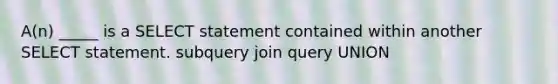 A(n) _____ is a SELECT statement contained within another SELECT statement. subquery join query UNION