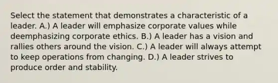 Select the statement that demonstrates a characteristic of a leader. A.) A leader will emphasize corporate values while deemphasizing corporate ethics. B.) A leader has a vision and rallies others around the vision. C.) A leader will always attempt to keep operations from changing. D.) A leader strives to produce order and stability.