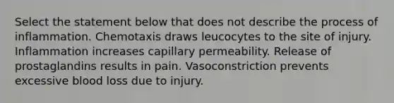 Select the statement below that does not describe the process of inflammation. Chemotaxis draws leucocytes to the site of injury. Inflammation increases capillary permeability. Release of prostaglandins results in pain. Vasoconstriction prevents excessive blood loss due to injury.