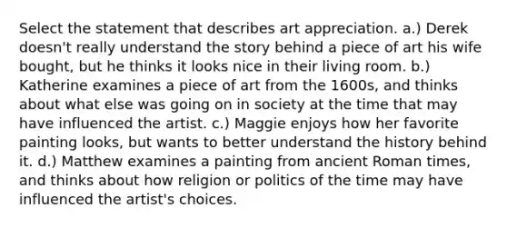 Select the statement that describes art appreciation. a.) Derek doesn't really understand the story behind a piece of art his wife bought, but he thinks it looks nice in their living room. b.) Katherine examines a piece of art from the 1600s, and thinks about what else was going on in society at the time that may have influenced the artist. c.) Maggie enjoys how her favorite painting looks, but wants to better understand the history behind it. d.) Matthew examines a painting from ancient Roman times, and thinks about how religion or politics of the time may have influenced the artist's choices.