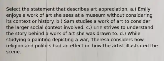 Select the statement that describes art appreciation. a.) Emily enjoys a work of art she sees at a museum without considering its context or history. b.) Sam studies a work of art to consider the larger social context involved. c.) Erin strives to understand the story behind a work of art she was drawn to. d.) While studying a painting depicting a war, Theresa considers how religion and politics had an effect on how the artist illustrated the scene.