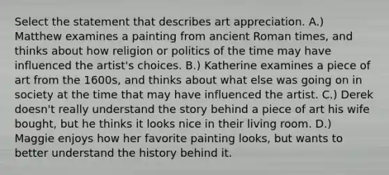 Select the statement that describes art appreciation. A.) Matthew examines a painting from ancient Roman times, and thinks about how religion or politics of the time may have influenced the artist's choices. B.) Katherine examines a piece of art from the 1600s, and thinks about what else was going on in society at the time that may have influenced the artist. C.) Derek doesn't really understand the story behind a piece of art his wife bought, but he thinks it looks nice in their living room. D.) Maggie enjoys how her favorite painting looks, but wants to better understand the history behind it.