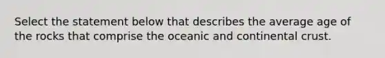 Select the statement below that describes the average age of the rocks that comprise the oceanic and continental crust.