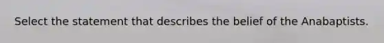 Select the statement that describes the belief of the Anabaptists.