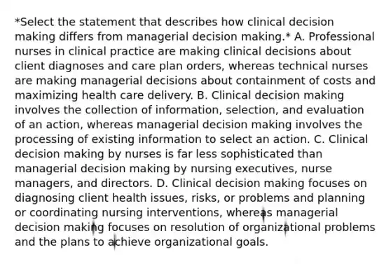 *Select the statement that describes how clinical <a href='https://www.questionai.com/knowledge/kuI1pP196d-decision-making' class='anchor-knowledge'>decision making</a> differs from managerial decision making.* A. Professional nurses in clinical practice are making clinical decisions about client diagnoses and care plan orders, whereas technical nurses are making managerial decisions about containment of costs and maximizing health care delivery. B. Clinical decision making involves the collection of information, selection, and evaluation of an action, whereas managerial decision making involves the processing of existing information to select an action. C. Clinical decision making by nurses is far less sophisticated than managerial decision making by nursing executives, nurse managers, and directors. D. Clinical decision making focuses on diagnosing client health issues, risks, or problems and planning or coordinating nursing interventions, whereas managerial decision making focuses on resolution of organizational problems and the plans to achieve organizational goals.