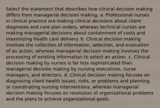 Select the statement that describes how clinical decision making differs from managerial decision making. a. Professional nurses in clinical practice are making clinical decisions about client diagnoses and care plan orders, whereas technical nurses are making managerial decisions about containment of costs and maximizing health care delivery. b. Clinical decision making involves the collection of information, selection, and evaluation of an action, whereas managerial decision making involves the processing of existing information to select an action. c. Clinical decision making by nurses is far less sophisticated than managerial decision making by nursing executives, nurse managers, and directors. d. Clinical decision making focuses on diagnosing client health issues, risks, or problems and planning or coordinating nursing interventions, whereas managerial decision making focuses on resolution of organizational problems and the plans to achieve organizational goals.