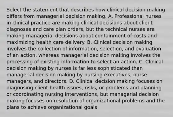 Select the statement that describes how clinical decision making differs from managerial decision making. A. Professional nurses in clinical practice are making clinical decisions about client diagnoses and care plan orders, but the technical nurses are making managerial decisions about containment of costs and maximizing health care delivery. B. Clinical decision making involves the collection of information, selection, and evaluation of an action, whereas managerial decision making involves the processing of existing information to select an action. C. Clinical decision making by nurses is far less sophisticated than managerial decision making by nursing executives, nurse managers, and directors. D. Clinical decision making focuses on diagnosing client health issues, risks, or problems and planning or coordinating nursing interventions, but managerial decision making focuses on resolution of organizational problems and the plans to achieve organizational goals