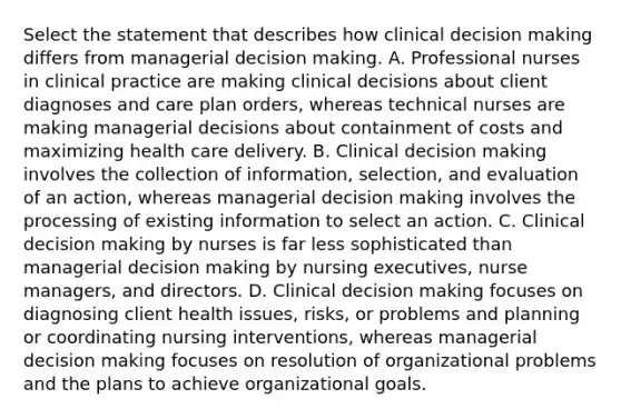 Select the statement that describes how clinical decision making differs from managerial decision making. A. Professional nurses in clinical practice are making clinical decisions about client diagnoses and care plan orders, whereas technical nurses are making managerial decisions about containment of costs and maximizing health care delivery. B. Clinical decision making involves the collection of information, selection, and evaluation of an action, whereas managerial decision making involves the processing of existing information to select an action. C. Clinical decision making by nurses is far less sophisticated than managerial decision making by nursing executives, nurse managers, and directors. D. Clinical decision making focuses on diagnosing client health issues, risks, or problems and planning or coordinating nursing interventions, whereas managerial decision making focuses on resolution of organizational problems and the plans to achieve organizational goals.