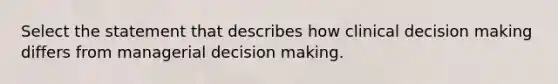 Select the statement that describes how clinical decision making differs from managerial decision making.