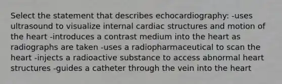 Select the statement that describes echocardiography: -uses ultrasound to visualize internal cardiac structures and motion of the heart -introduces a contrast medium into the heart as radiographs are taken -uses a radiopharmaceutical to scan the heart -injects a radioactive substance to access abnormal heart structures -guides a catheter through the vein into the heart