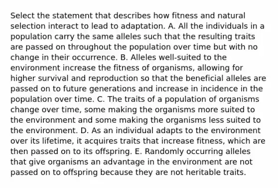 Select the statement that describes how fitness and natural selection interact to lead to adaptation. A. All the individuals in a population carry the same alleles such that the resulting traits are passed on throughout the population over time but with no change in their occurrence. B. Alleles well-suited to the environment increase the fitness of organisms, allowing for higher survival and reproduction so that the beneficial alleles are passed on to future generations and increase in incidence in the population over time. C. The traits of a population of organisms change over time, some making the organisms more suited to the environment and some making the organisms less suited to the environment. D. As an individual adapts to the environment over its lifetime, it acquires traits that increase fitness, which are then passed on to its offspring. E. Randomly occurring alleles that give organisms an advantage in the environment are not passed on to offspring because they are not heritable traits.