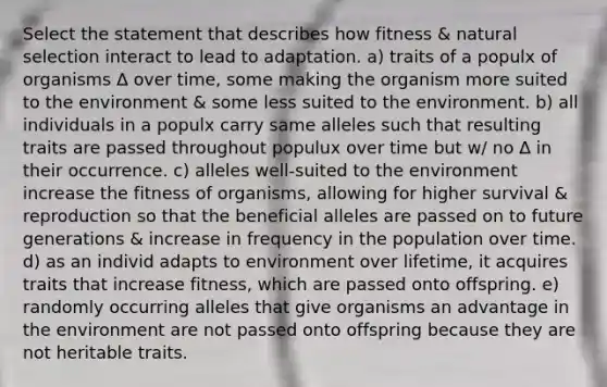 Select the statement that describes how fitness & natural selection interact to lead to adaptation. a) traits of a populx of organisms ∆ over time, some making the organism more suited to the environment & some less suited to the environment. b) all individuals in a populx carry same alleles such that resulting traits are passed throughout populux over time but w/ no ∆ in their occurrence. c) alleles well-suited to the environment increase the fitness of organisms, allowing for higher survival & reproduction so that the beneficial alleles are passed on to future generations & increase in frequency in the population over time. d) as an individ adapts to environment over lifetime, it acquires traits that increase fitness, which are passed onto offspring. e) randomly occurring alleles that give organisms an advantage in the environment are not passed onto offspring because they are not heritable traits.