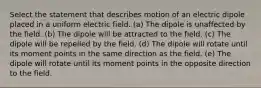 Select the statement that describes motion of an electric dipole placed in a uniform electric field. (a) The dipole is unaffected by the field. (b) The dipole will be attracted to the field. (c) The dipole will be repelled by the field. (d) The dipole will rotate until its moment points in the same direction as the field. (e) The dipole will rotate until its moment points in the opposite direction to the field.