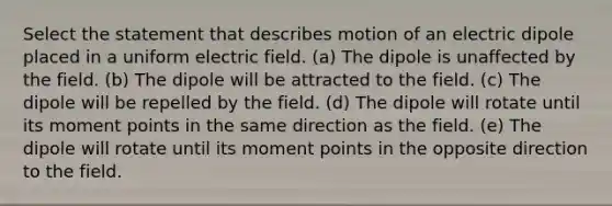 Select the statement that describes motion of an electric dipole placed in a uniform electric field. (a) The dipole is unaffected by the field. (b) The dipole will be attracted to the field. (c) The dipole will be repelled by the field. (d) The dipole will rotate until its moment points in the same direction as the field. (e) The dipole will rotate until its moment points in the opposite direction to the field.