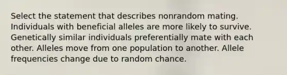 Select the statement that describes nonrandom mating. Individuals with beneficial alleles are more likely to survive. Genetically similar individuals preferentially mate with each other. Alleles move from one population to another. Allele frequencies change due to random chance.