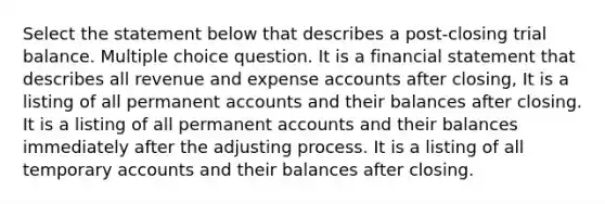 Select the statement below that describes a post-closing trial balance. Multiple choice question. It is a financial statement that describes all revenue and expense accounts after closing, It is a listing of all permanent accounts and their balances after closing. It is a listing of all permanent accounts and their balances immediately after the adjusting process. It is a listing of all temporary accounts and their balances after closing.