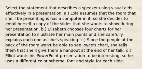 Select the statement that describes a speaker using visual aids effectively in a presentation. a.) Lola assumes that the room that she'll be presenting is has a computer in it, so she decides to email herself a copy of the slides that she wants to show during her presentation. b.) Elizabeth chooses four charts for her presentation to illustrate her main points and she carefully explains each one as she's speaking. c.) Since the people at the back of the room won't be able to see Joyce's chart, she tells them that she'll give them a handout at the end of her talk. d.) Elliot wants his PowerPoint presentation to be interesting, so he uses a different color scheme, font and style for each slide.