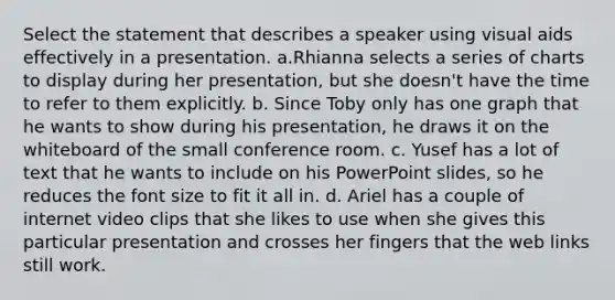 Select the statement that describes a speaker using visual aids effectively in a presentation. a.Rhianna selects a series of charts to display during her presentation, but she doesn't have the time to refer to them explicitly. b. Since Toby only has one graph that he wants to show during his presentation, he draws it on the whiteboard of the small conference room. c. Yusef has a lot of text that he wants to include on his PowerPoint slides, so he reduces the font size to fit it all in. d. Ariel has a couple of internet video clips that she likes to use when she gives this particular presentation and crosses her fingers that the web links still work.