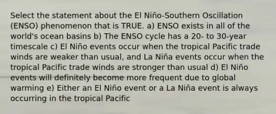 Select the statement about the El Niño-Southern Oscillation (ENSO) phenomenon that is TRUE. a) ENSO exists in all of the world's ocean basins b) The ENSO cycle has a 20- to 30-year timescale c) El Niño events occur when the tropical Pacific trade winds are weaker than usual, and La Niña events occur when the tropical Pacific trade winds are stronger than usual d) El Niño events will definitely become more frequent due to global warming e) Either an El Niño event or a La Niña event is always occurring in the tropical Pacific