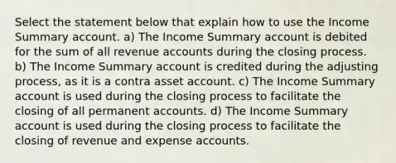 Select the statement below that explain how to use the Income Summary account. a) The Income Summary account is debited for the sum of all revenue accounts during the closing process. b) The Income Summary account is credited during the adjusting process, as it is a contra asset account. c) The Income Summary account is used during the closing process to facilitate the closing of all permanent accounts. d) The Income Summary account is used during the closing process to facilitate the closing of revenue and expense accounts.