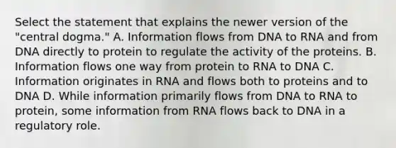 Select the statement that explains the newer version of the "central dogma." A. Information flows from DNA to RNA and from DNA directly to protein to regulate the activity of the proteins. B. Information flows one way from protein to RNA to DNA C. Information originates in RNA and flows both to proteins and to DNA D. While information primarily flows from DNA to RNA to protein, some information from RNA flows back to DNA in a regulatory role.