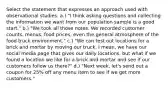 Select the statement that expresses an approach used with observational studies. a.) "I think asking questions and collecting the information we want from our population sample is a good start." b.) "We took all those notes. We recorded customer counts, menus, food prices, even the general atmosphere of the food truck environment." c.) "We can test out locations for a brick and mortar by moving our truck. I mean, we have our social media page that gives our daily locations, but what if we found a location we like for a brick and mortar and see if our customers follow us there?" d.) "Next week, let's send out a coupon for 25% off any menu item to see if we get more customers."