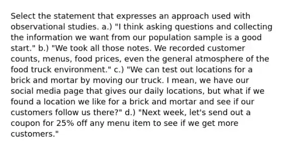 Select the statement that expresses an approach used with observational studies. a.) "I think asking questions and collecting the information we want from our population sample is a good start." b.) "We took all those notes. We recorded customer counts, menus, food prices, even the general atmosphere of the food truck environment." c.) "We can test out locations for a brick and mortar by moving our truck. I mean, we have our social media page that gives our daily locations, but what if we found a location we like for a brick and mortar and see if our customers follow us there?" d.) "Next week, let's send out a coupon for 25% off any menu item to see if we get more customers."